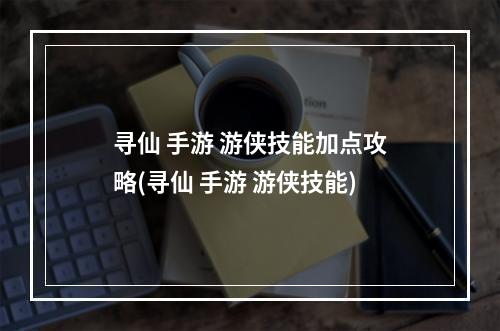 寻仙 手游 游侠技能加点攻略(寻仙 手游 游侠技能)