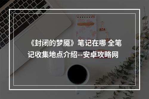 《封闭的梦魇》笔记在哪 全笔记收集地点介绍--安卓攻略网