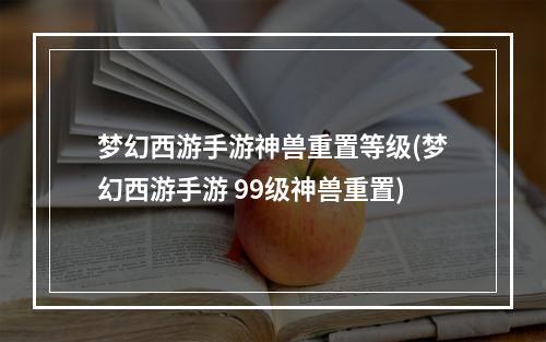 梦幻西游手游神兽重置等级(梦幻西游手游 99级神兽重置)