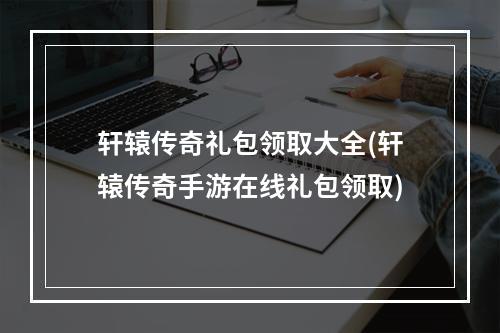 轩辕传奇礼包领取大全(轩辕传奇手游在线礼包领取)