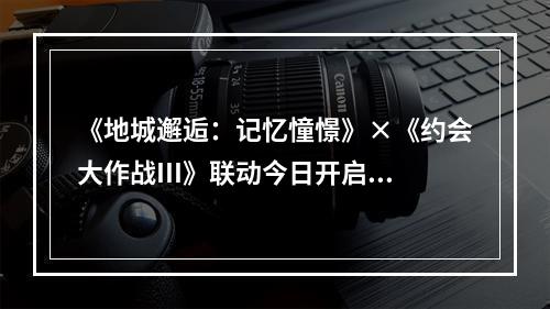 《地城邂逅：记忆憧憬》×《约会大作战III》联动今日开启！来电科技跨界联动上线--游戏攻略网