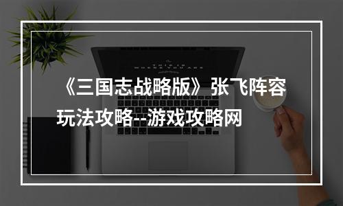 《三国志战略版》张飞阵容玩法攻略--游戏攻略网