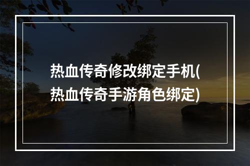 热血传奇修改绑定手机(热血传奇手游角色绑定)