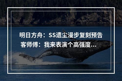 明日方舟：SS遗尘漫步复刻预告 客师傅：我来表演个高强度翻身绝活--安卓攻略网