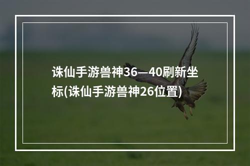 诛仙手游兽神36—40刷新坐标(诛仙手游兽神26位置)