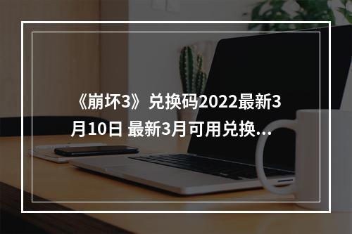 《崩坏3》兑换码2022最新3月10日 最新3月可用兑换码分享--手游攻略网