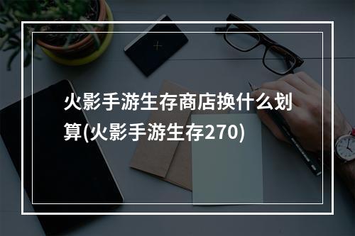 火影手游生存商店换什么划算(火影手游生存270)