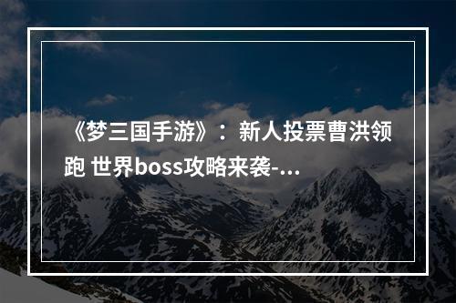 《梦三国手游》：新人投票曹洪领跑 世界boss攻略来袭--游戏攻略网