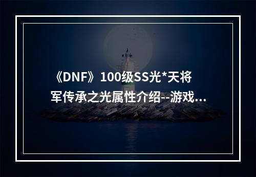 《DNF》100级SS光*天将军传承之光属性介绍--游戏攻略网