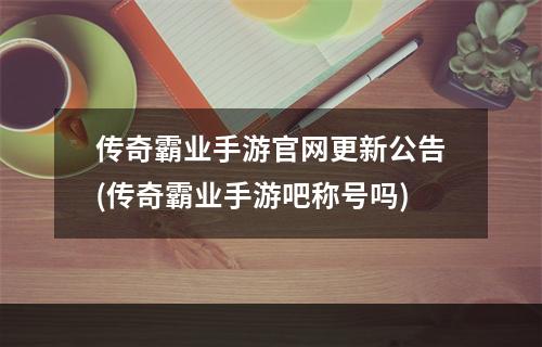 传奇霸业手游官网更新公告(传奇霸业手游吧称号吗)