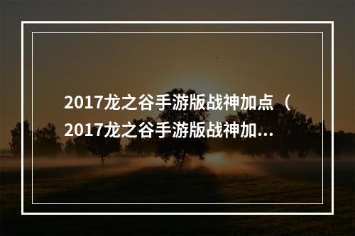 2017龙之谷手游版战神加点（2017龙之谷手游版战神加点攻略）