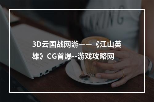 3D云国战网游——《江山英雄》CG首爆--游戏攻略网