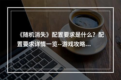 《随机消失》配置要求是什么？配置要求详情一览--游戏攻略网