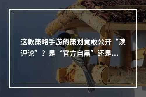 这款策略手游的策划竟敢公开“读评论”？是“官方自黑”还是弃疗？--手游攻略网