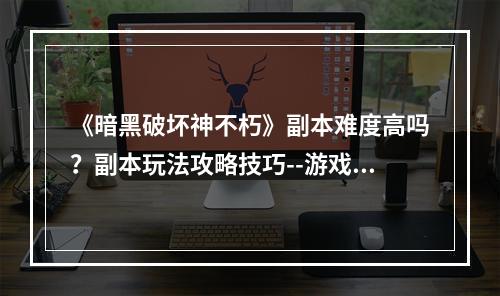 《暗黑破坏神不朽》副本难度高吗？副本玩法攻略技巧--游戏攻略网