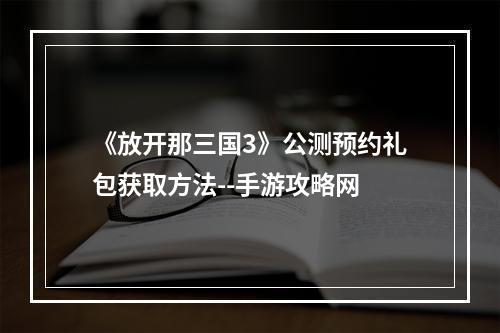 《放开那三国3》公测预约礼包获取方法--手游攻略网