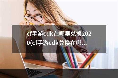 cf手游cdk在哪里兑换2020(cf手游cdk兑换在哪)