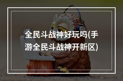 全民斗战神好玩吗(手游全民斗战神开新区)