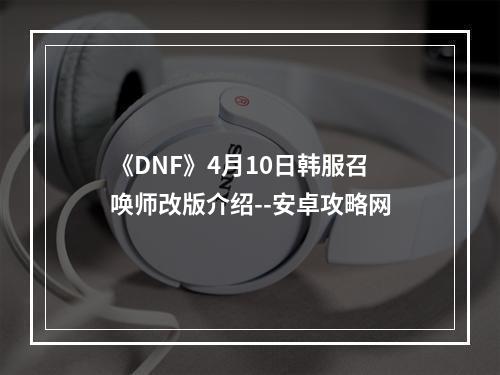 《DNF》4月10日韩服召唤师改版介绍--安卓攻略网