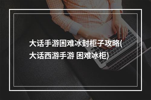 大话手游困难冰封柜子攻略(大话西游手游 困难冰柜)