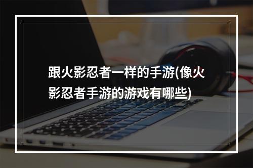 跟火影忍者一样的手游(像火影忍者手游的游戏有哪些)