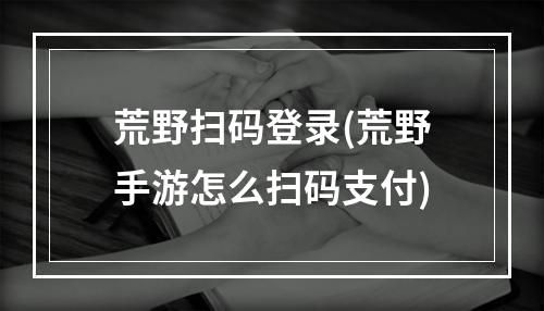 荒野扫码登录(荒野手游怎么扫码支付)