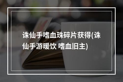 诛仙手嗜血珠碎片获得(诛仙手游暖饮 嗜血旧主)