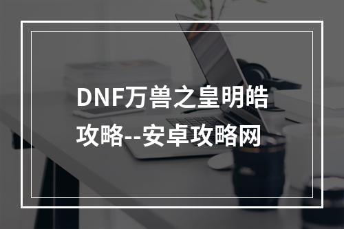 DNF万兽之皇明皓攻略--安卓攻略网