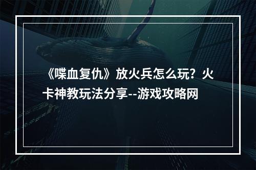 《喋血复仇》放火兵怎么玩？火卡神教玩法分享--游戏攻略网