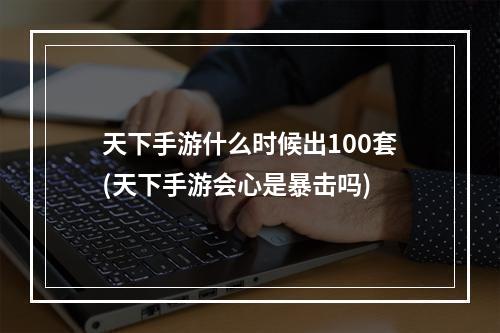 天下手游什么时候出100套(天下手游会心是暴击吗)