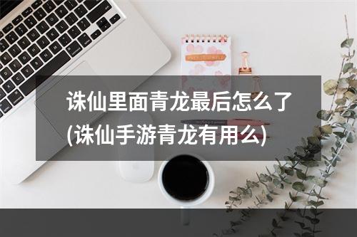 诛仙里面青龙最后怎么了(诛仙手游青龙有用么)