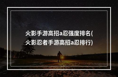 火影手游高招a忍强度排名(火影忍者手游高招a忍排行)