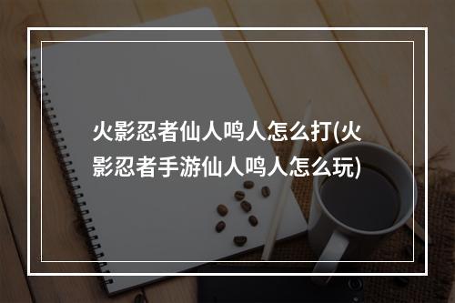 火影忍者仙人鸣人怎么打(火影忍者手游仙人鸣人怎么玩)