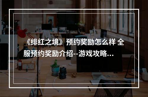 《绯红之境》预约奖励怎么样 全服预约奖励介绍--游戏攻略网