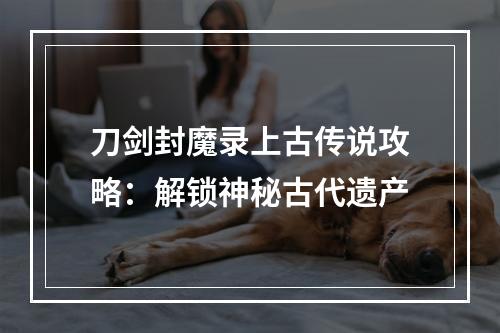 刀剑封魔录上古传说攻略：解锁神秘古代遗产