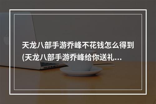 天龙八部手游乔峰不花钱怎么得到(天龙八部手游乔峰给你送礼)