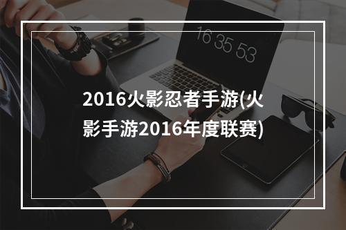 2016火影忍者手游(火影手游2016年度联赛)