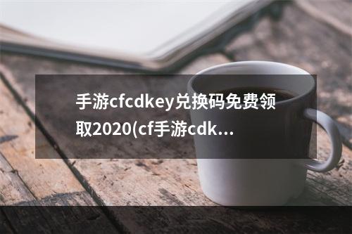 手游cfcdkey兑换码免费领取2020(cf手游cdkey凤舞兑换码)