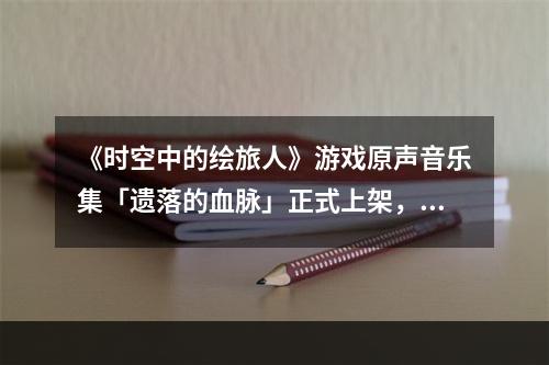 《时空中的绘旅人》游戏原声音乐集「遗落的血脉」正式上架，一起聆听新世界的乐章！