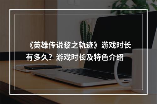 《英雄传说黎之轨迹》游戏时长有多久？游戏时长及特色介绍