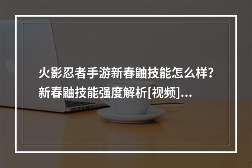 火影忍者手游新春鼬技能怎么样？新春鼬技能强度解析[视频][多图]