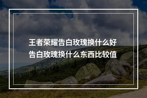 王者荣耀告白玫瑰换什么好 告白玫瑰换什么东西比较值