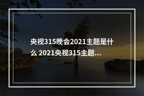 央视315晚会2021主题是什么 2021央视315主题介绍