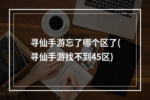 寻仙手游忘了哪个区了(寻仙手游找不到45区)