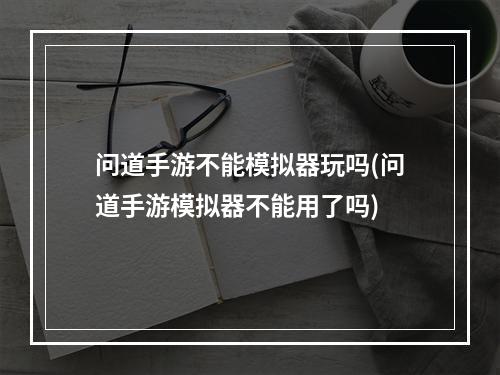 问道手游不能模拟器玩吗(问道手游模拟器不能用了吗)