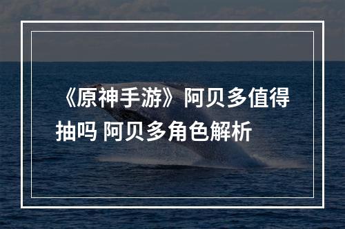 《原神手游》阿贝多值得抽吗 阿贝多角色解析