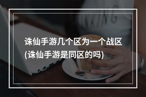 诛仙手游几个区为一个战区(诛仙手游是同区的吗)