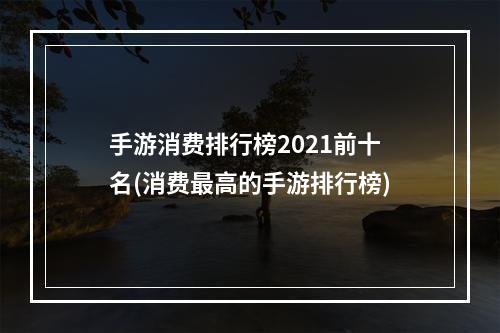 手游消费排行榜2021前十名(消费最高的手游排行榜)