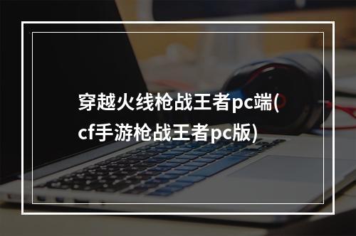 穿越火线枪战王者pc端(cf手游枪战王者pc版)