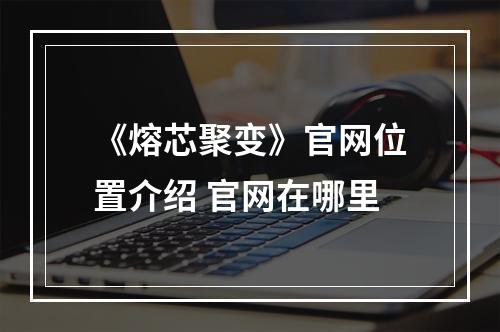 《熔芯聚变》官网位置介绍 官网在哪里